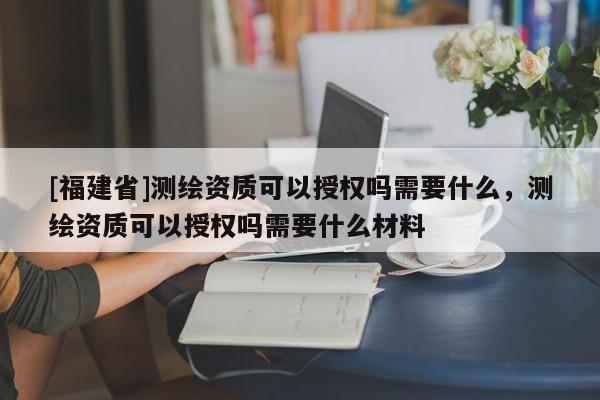 [福建省]測繪資質可以授權嗎需要什么，測繪資質可以授權嗎需要什么材料