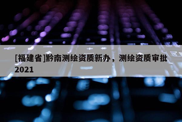 [福建省]黔南測(cè)繪資質(zhì)新辦，測(cè)繪資質(zhì)審批2021