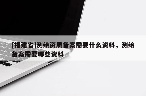 [福建省]測繪資質(zhì)備案需要什么資料，測繪備案需要哪些資料