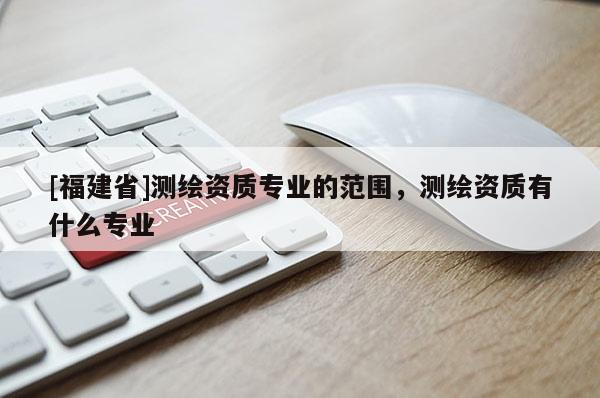 [福建省]測繪資質(zhì)專業(yè)的范圍，測繪資質(zhì)有什么專業(yè)