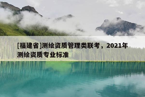 [福建省]測繪資質(zhì)管理類聯(lián)考，2021年測繪資質(zhì)專業(yè)標(biāo)準(zhǔn)