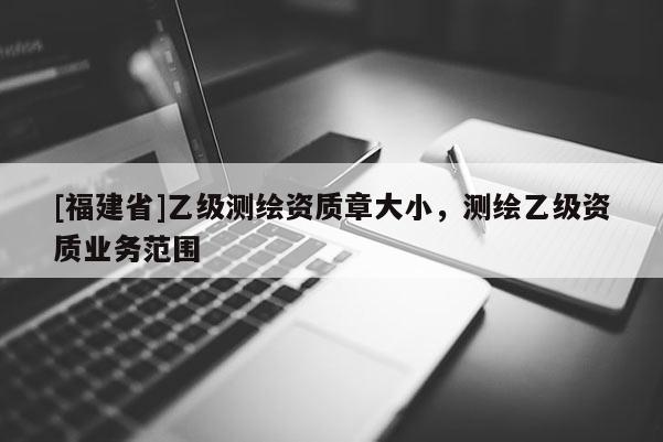 [福建省]乙級測繪資質(zhì)章大小，測繪乙級資質(zhì)業(yè)務(wù)范圍