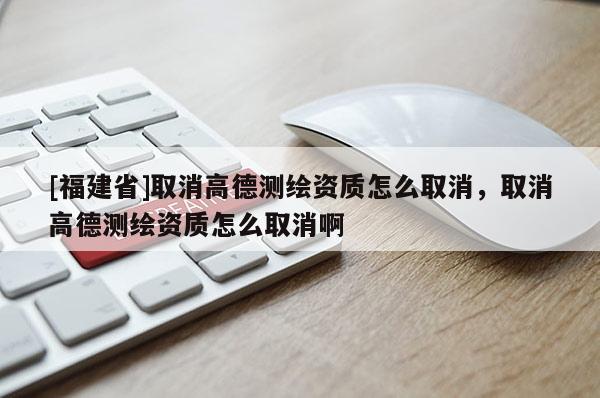 [福建省]取消高德測繪資質(zhì)怎么取消，取消高德測繪資質(zhì)怎么取消啊