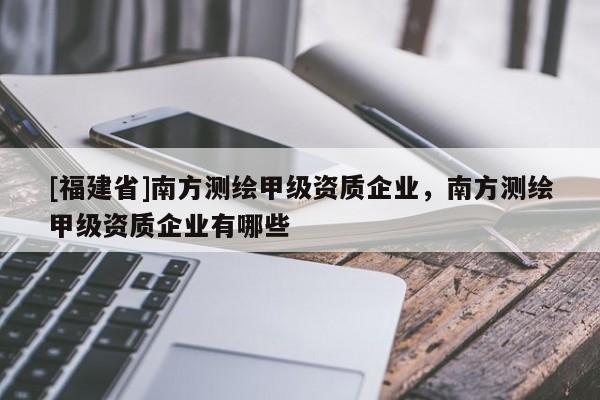 [福建省]南方測繪甲級資質(zhì)企業(yè)，南方測繪甲級資質(zhì)企業(yè)有哪些