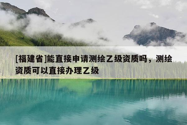 [福建省]能直接申請(qǐng)測(cè)繪乙級(jí)資質(zhì)嗎，測(cè)繪資質(zhì)可以直接辦理乙級(jí)