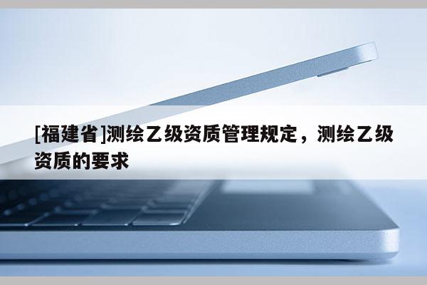 [福建省]測繪乙級資質(zhì)管理規(guī)定，測繪乙級資質(zhì)的要求