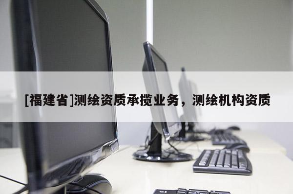 [福建省]測(cè)繪資質(zhì)承攬業(yè)務(wù)，測(cè)繪機(jī)構(gòu)資質(zhì)