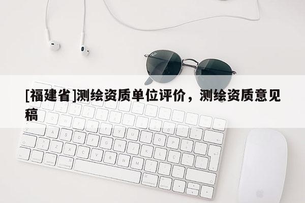 [福建省]測繪資質(zhì)單位評價，測繪資質(zhì)意見稿