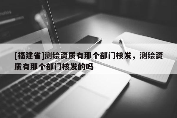 [福建省]測(cè)繪資質(zhì)有那個(gè)部門核發(fā)，測(cè)繪資質(zhì)有那個(gè)部門核發(fā)的嗎