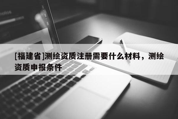 [福建省]測繪資質(zhì)注冊需要什么材料，測繪資質(zhì)申報條件