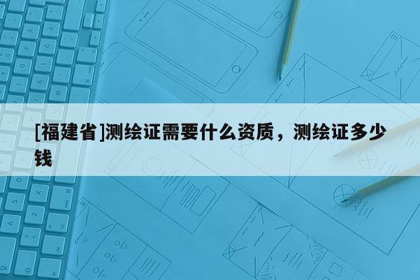 [福建省]測繪證需要什么資質(zhì)，測繪證多少錢