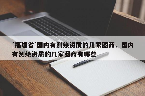 [福建省]國(guó)內(nèi)有測(cè)繪資質(zhì)的幾家圖商，國(guó)內(nèi)有測(cè)繪資質(zhì)的幾家圖商有哪些