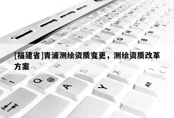 [福建省]青浦測(cè)繪資質(zhì)變更，測(cè)繪資質(zhì)改革方案