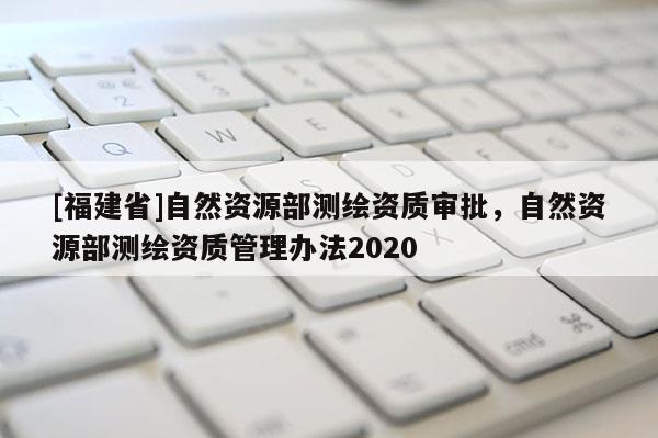 [福建省]自然資源部測(cè)繪資質(zhì)審批，自然資源部測(cè)繪資質(zhì)管理辦法2020