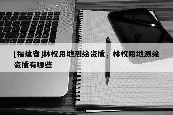 [福建省]林權(quán)用地測繪資質(zhì)，林權(quán)用地測繪資質(zhì)有哪些