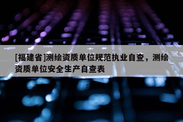 [福建省]測繪資質(zhì)單位規(guī)范執(zhí)業(yè)自查，測繪資質(zhì)單位安全生產(chǎn)自查表