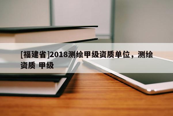 [福建省]2018測繪甲級資質(zhì)單位，測繪資質(zhì) 甲級