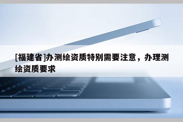 [福建省]辦測繪資質(zhì)特別需要注意，辦理測繪資質(zhì)要求