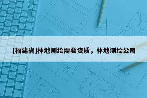 [福建省]林地測(cè)繪需要資質(zhì)，林地測(cè)繪公司