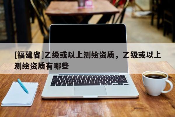 [福建省]乙級(jí)或以上測繪資質(zhì)，乙級(jí)或以上測繪資質(zhì)有哪些