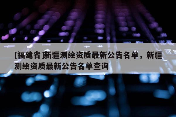 [福建省]新疆測(cè)繪資質(zhì)最新公告名單，新疆測(cè)繪資質(zhì)最新公告名單查詢(xún)