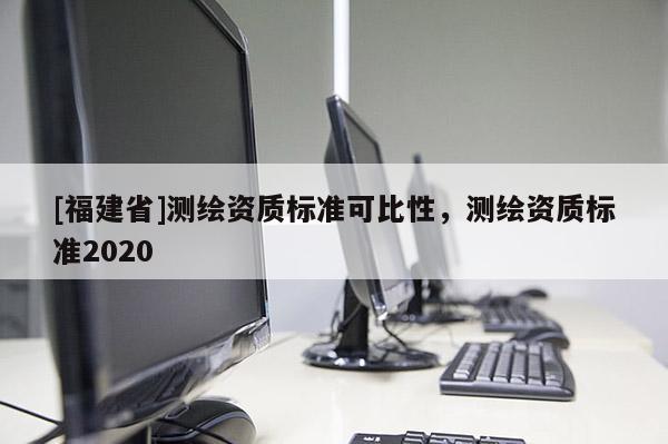 [福建省]測(cè)繪資質(zhì)標(biāo)準(zhǔn)可比性，測(cè)繪資質(zhì)標(biāo)準(zhǔn)2020