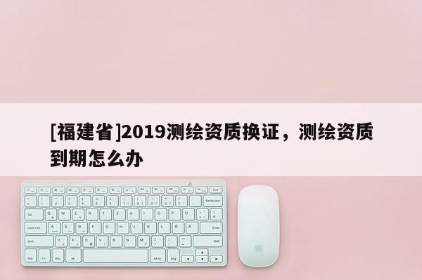 [福建省]2019測繪資質(zhì)換證，測繪資質(zhì)到期怎么辦