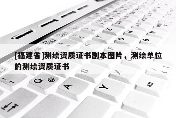 [福建省]測繪資質(zhì)證書副本圖片，測繪單位的測繪資質(zhì)證書