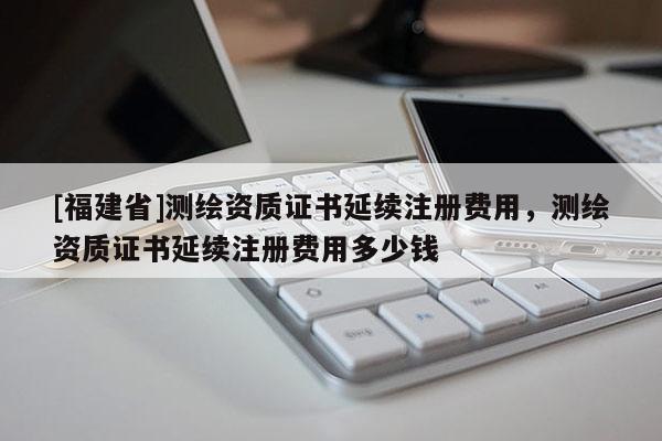 [福建省]測繪資質(zhì)證書延續(xù)注冊費(fèi)用，測繪資質(zhì)證書延續(xù)注冊費(fèi)用多少錢