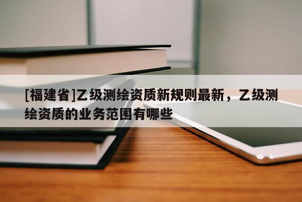 [福建省]乙級(jí)測(cè)繪資質(zhì)新規(guī)則最新，乙級(jí)測(cè)繪資質(zhì)的業(yè)務(wù)范圍有哪些