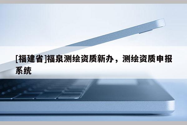 [福建省]福泉測(cè)繪資質(zhì)新辦，測(cè)繪資質(zhì)申報(bào)系統(tǒng)