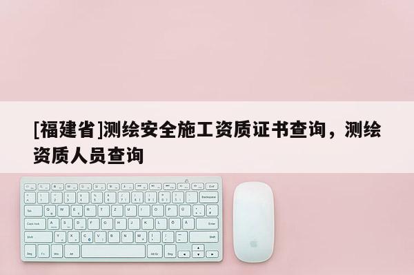 [福建省]測繪安全施工資質(zhì)證書查詢，測繪資質(zhì)人員查詢