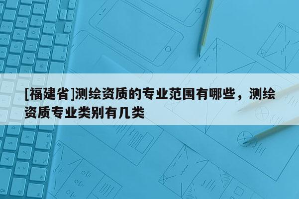 [福建省]測繪資質(zhì)的專業(yè)范圍有哪些，測繪資質(zhì)專業(yè)類別有幾類