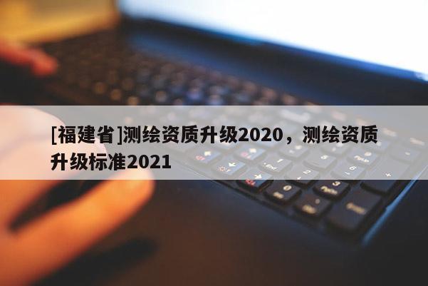 [福建省]測繪資質(zhì)升級2020，測繪資質(zhì)升級標(biāo)準(zhǔn)2021