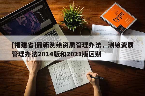 [福建省]最新測(cè)繪資質(zhì)管理辦法，測(cè)繪資質(zhì)管理辦法2014版和2021版區(qū)別