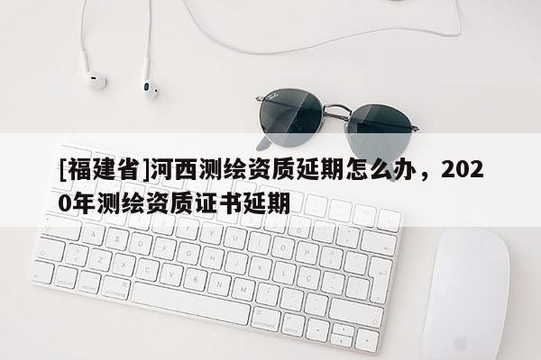 [福建省]河西測繪資質(zhì)延期怎么辦，2020年測繪資質(zhì)證書延期