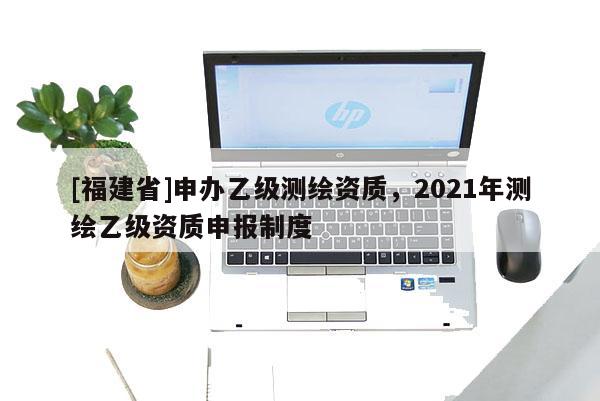 [福建省]申辦乙級(jí)測繪資質(zhì)，2021年測繪乙級(jí)資質(zhì)申報(bào)制度