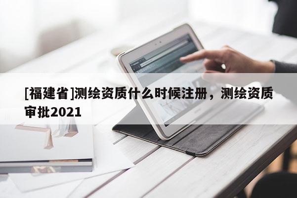 [福建省]測繪資質(zhì)什么時(shí)候注冊，測繪資質(zhì)審批2021