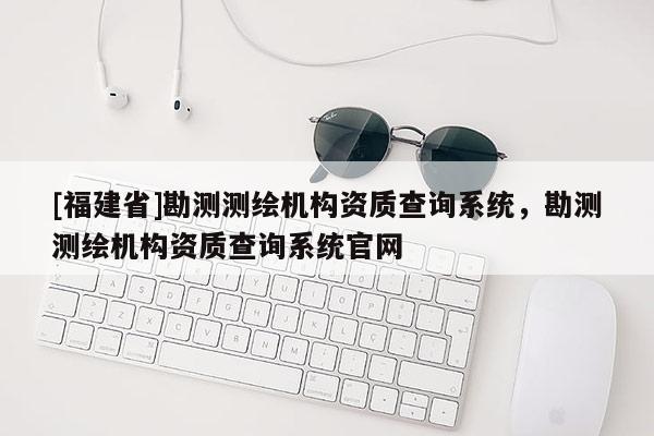 [福建省]勘測測繪機(jī)構(gòu)資質(zhì)查詢系統(tǒng)，勘測測繪機(jī)構(gòu)資質(zhì)查詢系統(tǒng)官網(wǎng)