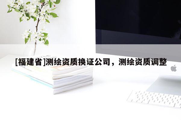 [福建省]測繪資質(zhì)換證公司，測繪資質(zhì)調(diào)整