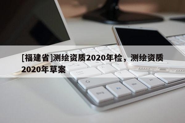 [福建省]測繪資質(zhì)2020年檢，測繪資質(zhì)2020年草案