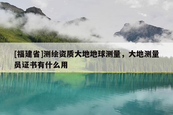 [福建省]測(cè)繪資質(zhì)大地地球測(cè)量，大地測(cè)量員證書(shū)有什么用