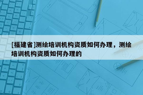 [福建省]測(cè)繪培訓(xùn)機(jī)構(gòu)資質(zhì)如何辦理，測(cè)繪培訓(xùn)機(jī)構(gòu)資質(zhì)如何辦理的