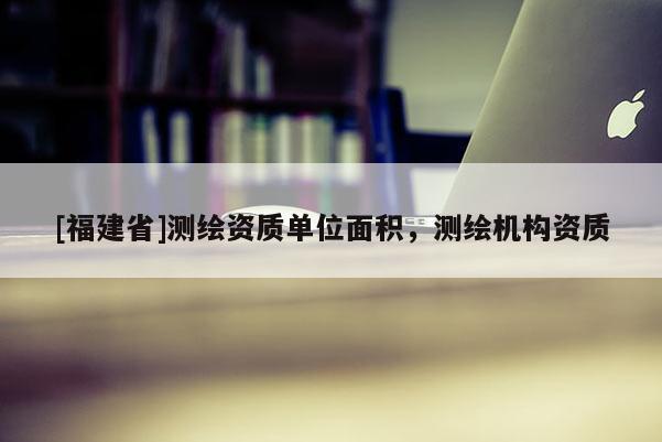 [福建省]測(cè)繪資質(zhì)單位面積，測(cè)繪機(jī)構(gòu)資質(zhì)