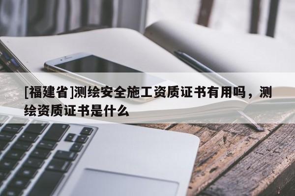 [福建省]測(cè)繪安全施工資質(zhì)證書有用嗎，測(cè)繪資質(zhì)證書是什么