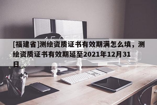 [福建省]測繪資質(zhì)證書有效期滿怎么填，測繪資質(zhì)證書有效期延至2021年12月31日