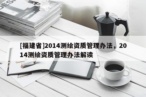 [福建省]2014測(cè)繪資質(zhì)管理辦法，2014測(cè)繪資質(zhì)管理辦法解讀