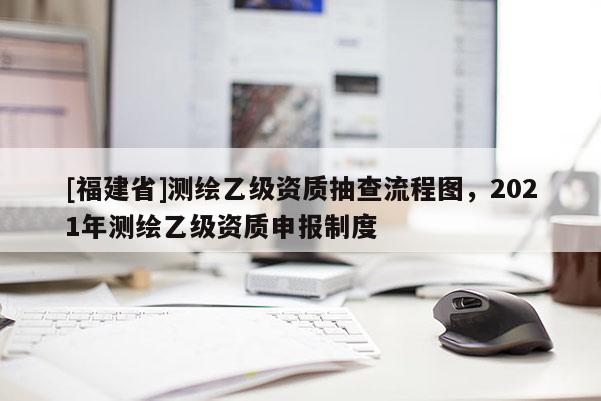 [福建省]測(cè)繪乙級(jí)資質(zhì)抽查流程圖，2021年測(cè)繪乙級(jí)資質(zhì)申報(bào)制度