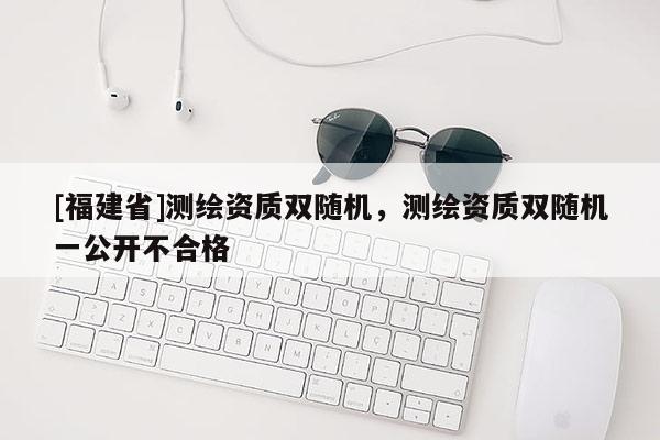 [福建省]測(cè)繪資質(zhì)雙隨機(jī)，測(cè)繪資質(zhì)雙隨機(jī)一公開不合格