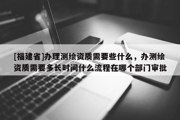 [福建省]辦理測(cè)繪資質(zhì)需要些什么，辦測(cè)繪資質(zhì)需要多長(zhǎng)時(shí)間什么流程在哪個(gè)部門審批